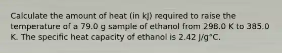 Calculate the amount of heat (in kJ) required to raise the temperature of a 79.0 g sample of ethanol from 298.0 K to 385.0 K. The specific heat capacity of ethanol is 2.42 J/g°C.