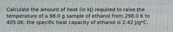 Calculate the amount of heat (in kJ) required to raise the temperature of a 88.0 g sample of ethanol from 298.0 K to 405.0K. the specific heat capacity of ethanol is 2.42 J/g*C.