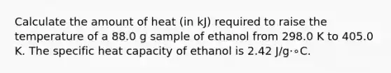 Calculate the amount of heat (in kJ) required to raise the temperature of a 88.0 g sample of ethanol from 298.0 K to 405.0 K. The specific heat capacity of ethanol is 2.42 J/g⋅∘C.