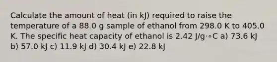 Calculate the amount of heat (in kJ) required to raise the temperature of a 88.0 g sample of ethanol from 298.0 K to 405.0 K. The specific heat capacity of ethanol is 2.42 J/g⋅∘C a) 73.6 kJ b) 57.0 kJ c) 11.9 kJ d) 30.4 kJ e) 22.8 kJ