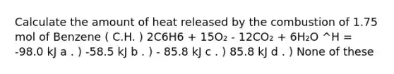 Calculate the amount of heat released by the combustion of 1.75 mol of Benzene ( C.H. ) 2C6H6 + 15O₂ - 12CO₂ + 6H₂O ^H = -98.0 kJ a . ) -58.5 kJ b . ) - 85.8 kJ c . ) 85.8 kJ d . ) None of these