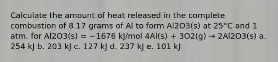 Calculate the amount of heat released in the complete combustion of 8.17 grams of Al to form Al2O3(s) at 25°C and 1 atm. for Al2O3(s) = −1676 kJ/mol 4Al(s) + 3O2(g) → 2Al2O3(s) a. 254 kJ b. 203 kJ c. 127 kJ d. 237 kJ e. 101 kJ