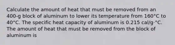 Calculate the amount of heat that must be removed from an 400-g block of aluminum to lower its temperature from 160°C to 40°C. The specific heat capacity of aluminum is 0.215 cal/g·°C. The amount of heat that must be removed from the block of aluminum is