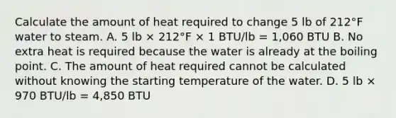 Calculate the amount of heat required to change 5 lb of 212°F water to steam. A. 5 lb × 212°F × 1 BTU/lb = 1,060 BTU B. No extra heat is required because the water is already at the boiling point. C. The amount of heat required cannot be calculated without knowing the starting temperature of the water. D. 5 lb × 970 BTU/lb = 4,850 BTU