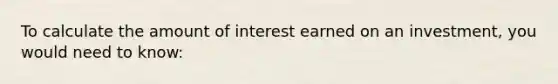 To calculate the amount of interest earned on an investment, you would need to know: