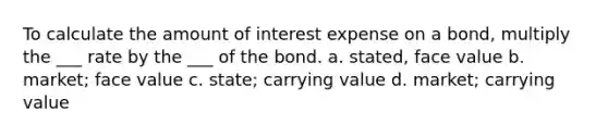 To calculate the amount of interest expense on a bond, multiply the ___ rate by the ___ of the bond. a. stated, face value b. market; face value c. state; carrying value d. market; carrying value