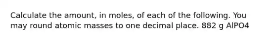 Calculate the amount, in moles, of each of the following. You may round atomic masses to one decimal place. 882 g AlPO4