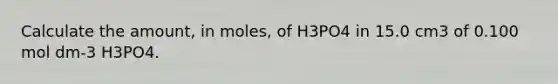 Calculate the amount, in moles, of H3PO4 in 15.0 cm3 of 0.100 mol dm-3 H3PO4.