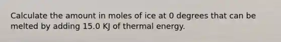 Calculate the amount in moles of ice at 0 degrees that can be melted by adding 15.0 KJ of thermal energy.