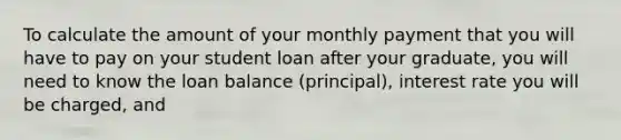 To calculate the amount of your monthly payment that you will have to pay on your student loan after your graduate, you will need to know the loan balance (principal), interest rate you will be charged, and