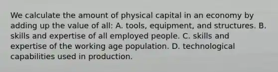 We calculate the amount of physical capital in an economy by adding up the value of all: A. tools, equipment, and structures. B. skills and expertise of all employed people. C. skills and expertise of the working age population. D. technological capabilities used in production.