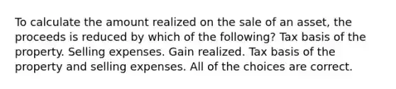 To calculate the amount realized on the sale of an asset, the proceeds is reduced by which of the following? Tax basis of the property. Selling expenses. Gain realized. Tax basis of the property and selling expenses. All of the choices are correct.