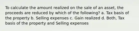 To calculate the amount realized on the sale of an asset, the proceeds are reduced by which of the following? a. Tax basis of the property b. Selling expenses c. Gain realized d. Both, Tax basis of the property and Selling expenses