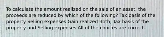 To calculate the amount realized on the sale of an asset, the proceeds are reduced by which of the following? Tax basis of the property Selling expenses Gain realized Both, Tax basis of the property and Selling expenses All of the choices are correct.