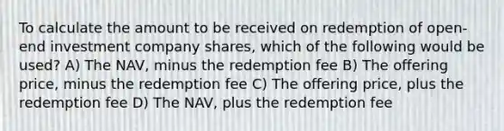 To calculate the amount to be received on redemption of open-end investment company shares, which of the following would be used? A) The NAV, minus the redemption fee B) The offering price, minus the redemption fee C) The offering price, plus the redemption fee D) The NAV, plus the redemption fee