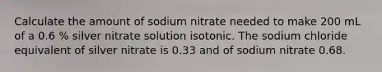 Calculate the amount of sodium nitrate needed to make 200 mL of a 0.6 % silver nitrate solution isotonic. The sodium chloride equivalent of silver nitrate is 0.33 and of sodium nitrate 0.68.