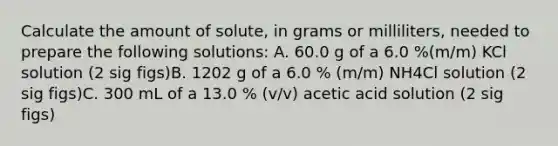 Calculate the amount of solute, in grams or milliliters, needed to prepare the following solutions: A. 60.0 g of a 6.0 %(m/m) KCl solution (2 sig figs)B. 1202 g of a 6.0 % (m/m) NH4Cl solution (2 sig figs)C. 300 mL of a 13.0 % (v/v) acetic acid solution (2 sig figs)