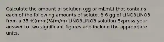 Calculate the amount of solution (gg or mLmL) that contains each of the following amounts of solute. 3.6 gg of LiNO3LiNO3 from a 35 %(m/m)%(m/m) LiNO3LiNO3 solution Express your answer to two significant figures and include the appropriate units.