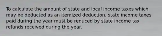 To calculate the amount of state and local income taxes which may be deducted as an itemized deduction, state income taxes paid during the year must be reduced by state income tax refunds received during the year.