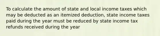 To calculate the amount of state and local income taxes which may be deducted as an itemized deduction, state income taxes paid during the year must be reduced by state income tax refunds received during the year