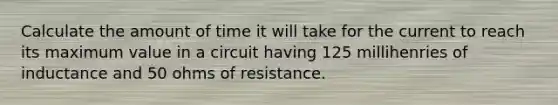 Calculate the amount of time it will take for the current to reach its maximum value in a circuit having 125 millihenries of inductance and 50 ohms of resistance.