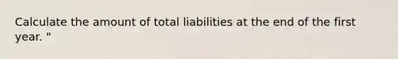 Calculate the amount of total liabilities at the end of the first year. "