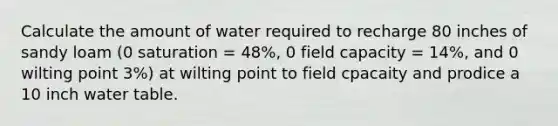 Calculate the amount of water required to recharge 80 inches of sandy loam (0 saturation = 48%, 0 field capacity = 14%, and 0 wilting point 3%) at wilting point to field cpacaity and prodice a 10 inch water table.