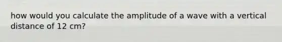 how would you calculate the amplitude of a wave with a vertical distance of 12 cm?