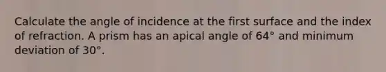 Calculate the angle of incidence at the first surface and the index of refraction. A prism has an apical angle of 64° and minimum deviation of 30°.