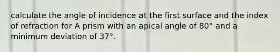 calculate the angle of incidence at the first surface and the index of refraction for A prism with an apical angle of 80° and a minimum deviation of 37°.