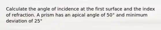 Calculate the angle of incidence at the first surface and the index of refraction. A prism has an apical angle of 50° and minimum deviation of 25°