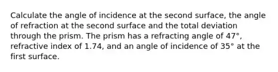 Calculate the angle of incidence at the second surface, the angle of refraction at the second surface and the total deviation through the prism. The prism has a refracting angle of 47°, refractive index of 1.74, and an angle of incidence of 35° at the first surface.