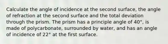 Calculate the angle of incidence at the second surface, the angle of refraction at the second surface and the total deviation through the prism. The prism has a principle angle of 40°, is made of polycarbonate, surrounded by water, and has an angle of incidence of 22° at the first surface.