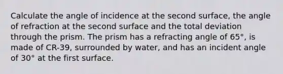 Calculate the angle of incidence at the second surface, the angle of refraction at the second surface and the total deviation through the prism. The prism has a refracting angle of 65°, is made of CR-39, surrounded by water, and has an incident angle of 30° at the first surface.