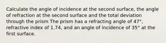 Calculate the angle of incidence at the second surface, the angle of refraction at the second surface and the total deviation through the prism The prism has a refracting angle of 47°, refractive index of 1.74, and an angle of incidence of 35° at the first surface.