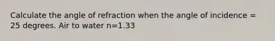 Calculate the angle of refraction when the angle of incidence = 25 degrees. Air to water n=1.33