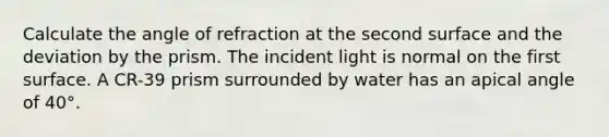 Calculate the angle of refraction at the second surface and the deviation by the prism. The incident light is normal on the first surface. A CR-39 prism surrounded by water has an apical angle of 40°.