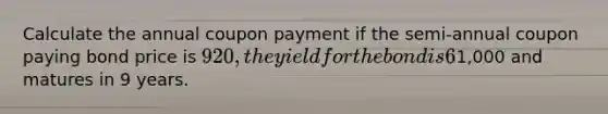 Calculate the annual coupon payment if the semi-annual coupon paying bond price is 920, the yield for the bond is 6%, the bond's face value is1,000 and matures in 9 years.