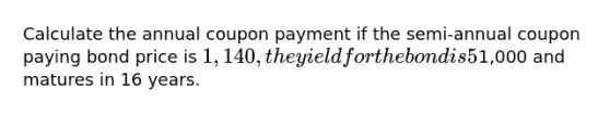 Calculate the annual coupon payment if the semi-annual coupon paying bond price is 1,140, the yield for the bond is 5%, the bond's face value is1,000 and matures in 16 years.