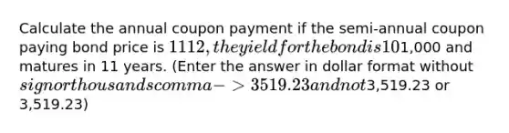 Calculate the annual coupon payment if the semi-annual coupon paying bond price is 1112, the yield for the bond is 10%, the bond's face value is1,000 and matures in 11 years. (Enter the answer in dollar format without sign or thousands comma -> 3519.23 and not3,519.23 or 3,519.23)