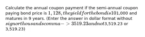 Calculate the annual coupon payment if the semi-annual coupon paying bond price is 1,128, the yield for the bond is 10%, the bond's face value is1,000 and matures in 9 years. (Enter the answer in dollar format without sign or thousands comma -> 3519.23 and not3,519.23 or 3,519.23)