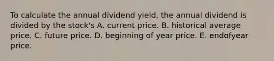 To calculate the annual dividend yield, the annual dividend is divided by the stock's A. current price. B. historical average price. C. future price. D. beginning of year price. E. endofyear price.