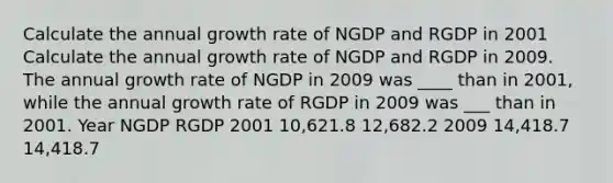 Calculate the annual growth rate of NGDP and RGDP in 2001 Calculate the annual growth rate of NGDP and RGDP in 2009. The annual growth rate of NGDP in 2009 was ____ than in 2001, while the annual growth rate of RGDP in 2009 was ___ than in 2001. Year NGDP RGDP 2001 10,621.8 12,682.2 2009 14,418.7 14,418.7