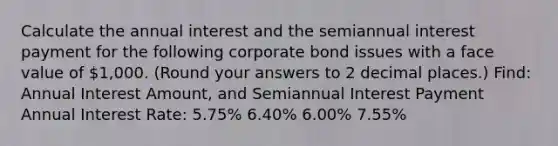 Calculate the annual interest and the semiannual interest payment for the following corporate bond issues with a face value of 1,000. (Round your answers to 2 decimal places.) Find: Annual Interest Amount, and Semiannual Interest Payment Annual Interest Rate: 5.75% 6.40% 6.00% 7.55%