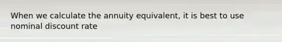 When we calculate the annuity equivalent, it is best to use nominal discount rate