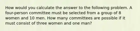 How would you calculate the answer to the following problem. A four-person committee must be selected from a group of 8 women and 10 men. How many committees are possible if it must consist of three women and one man?