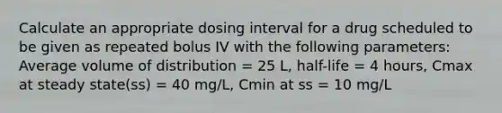 Calculate an appropriate dosing interval for a drug scheduled to be given as repeated bolus IV with the following parameters: Average volume of distribution = 25 L, half-life = 4 hours, Cmax at steady state(ss) = 40 mg/L, Cmin at ss = 10 mg/L