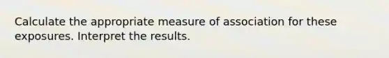 Calculate the appropriate measure of association for these exposures. Interpret the results.