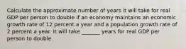 Calculate the approximate number of years it will take for real GDP per person to double if an economy maintains an economic growth rate of 12 percent a year and a population growth rate of 2 percent a year. It will take _______ years for real GDP per person to double.