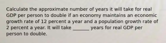 Calculate the approximate number of years it will take for real GDP per person to double if an economy maintains an economic growth rate of 12 percent a year and a population growth rate of 2 percent a year. It will take _______ years for real GDP per person to double.